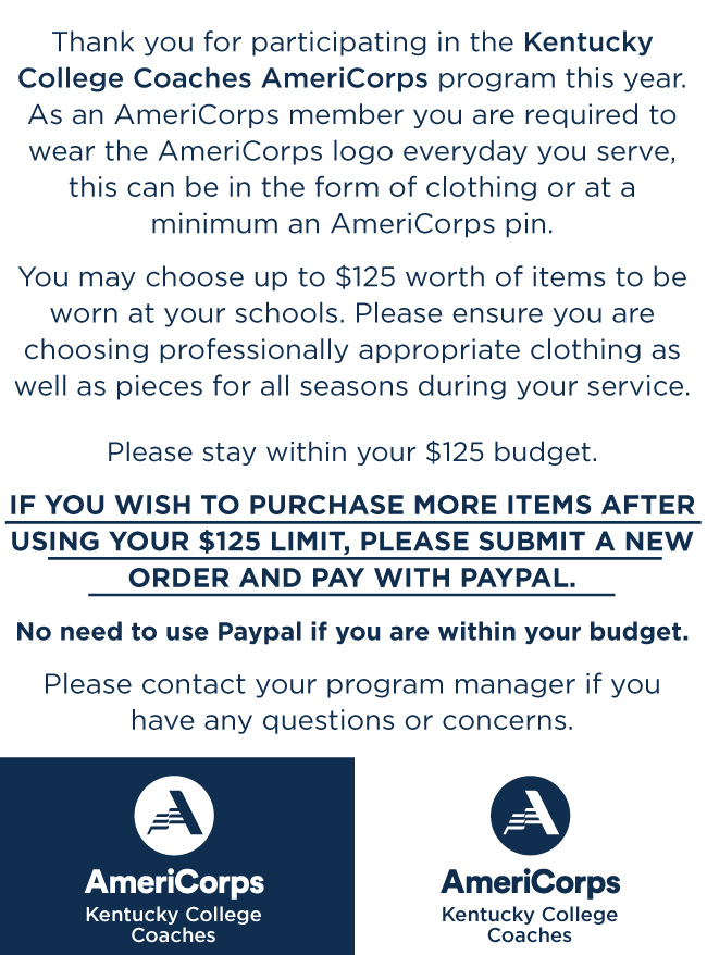 Thank you for participating in the Kentucky College Coaches AmeriCorps program this year. As an AmeriCorps member you are required to wear the AmeriCorps logo everyday you serve, this can be in the form of clothing or at a minimum an AmeriCorps pin. You may choose up to $125 worth of items to be worn at your schools. Please ensure you are choosing professionally appropriate clothing as well as pieces for all seasons during your service. Please stay within your $125 budget. IF YOU WISH TO PURCHASE MORE ITEMS AFTER USING YOUR $125 LIMIT, PLEASE SUBMIT A NEW ORDER AND PAY WITH PAYPAL. No need to use Paypal if you are within your budget. Please contact your program manager if you have any questions or concerns.