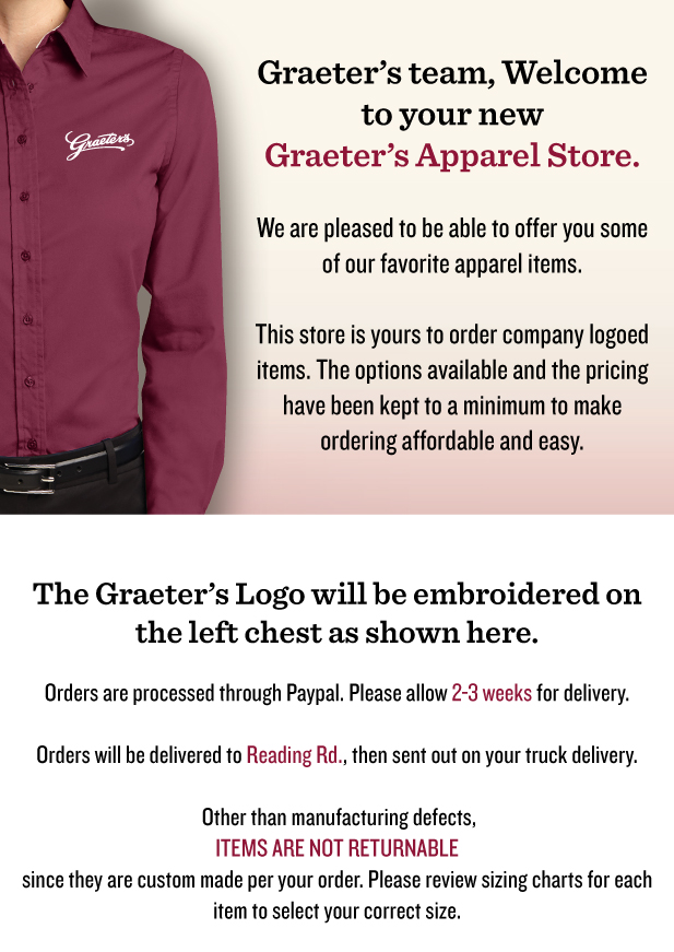 Graeter���s team, Welcome to your new Graeter���s Apparel Store. 
We are pleased to be able to offer you some of our favorite apparel items.
 
This store is yours to order company logoed items. The options available and the pricing have been kept to a minimum to make ordering affordable and easy. 


The Graeter���s Logo will be embroidered on the left chest of your garments in white thread as shown here.


Orders are processed through Paypal. Please allow 2-3 weeks for delivery.


Orders will be delivered to Reading Rd., then sent out on your truck delivery.


 Other than manufacturing defects, items are not returnable since they are custom made per your order. 
Please review sizing charts for each item to select your correct size.

